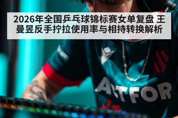 2026年全国乒乓球锦标赛女单复盘 王曼昱反手拧拉使用率与相持转换解析 - j9 game
